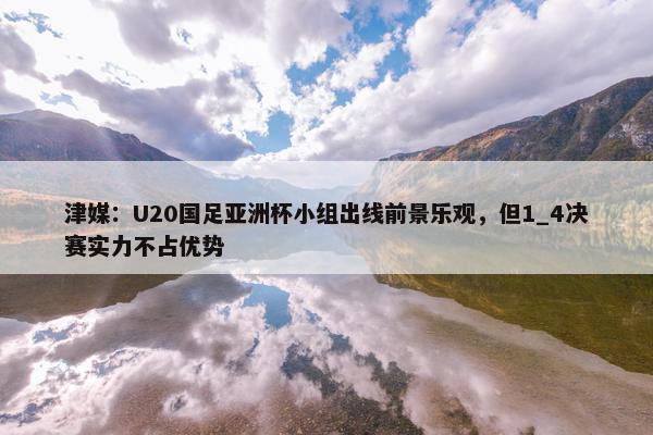 津媒：U20国足亚洲杯小组出线前景乐观，但1_4决赛实力不占优势