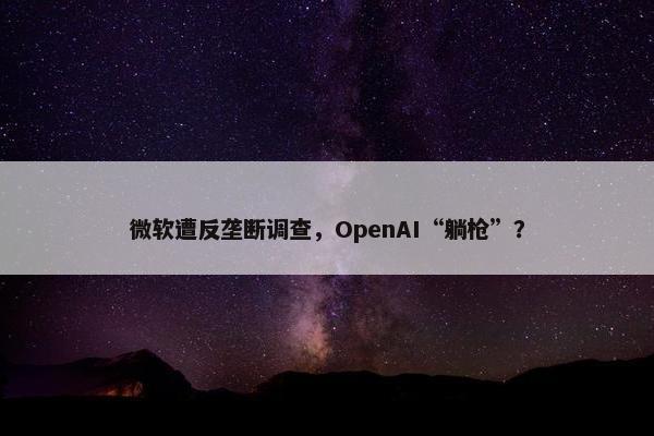 微软遭反垄断调查，OpenAI“躺枪”？