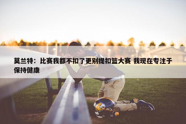 莫兰特：比赛我都不扣了更别提扣篮大赛 我现在专注于保持健康