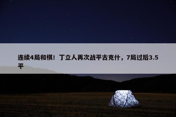 连续4局和棋！丁立人再次战平古克什，7局过后3.5平