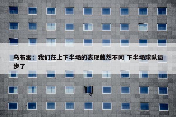 乌布雷：我们在上下半场的表现截然不同 下半场球队退步了