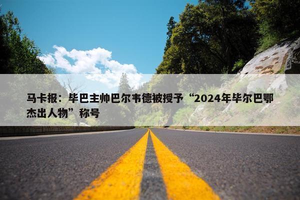 马卡报：毕巴主帅巴尔韦德被授予“2024年毕尔巴鄂杰出人物”称号