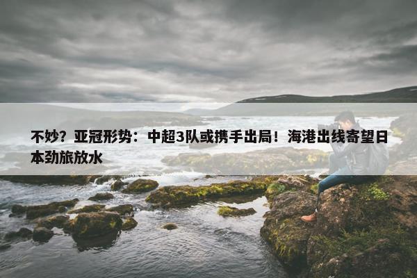 不妙？亚冠形势：中超3队或携手出局！海港出线寄望日本劲旅放水