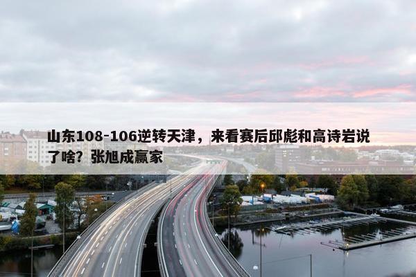 山东108-106逆转天津，来看赛后邱彪和高诗岩说了啥？张旭成赢家