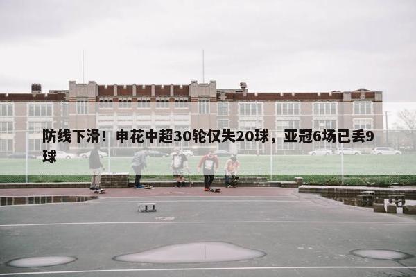 防线下滑！申花中超30轮仅失20球，亚冠6场已丢9球