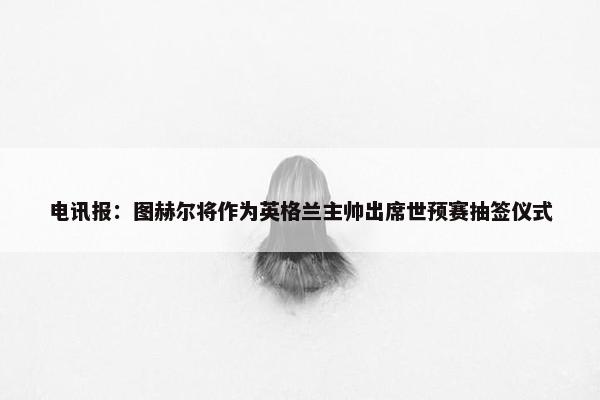 电讯报：图赫尔将作为英格兰主帅出席世预赛抽签仪式