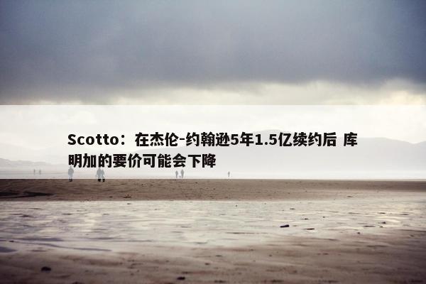 Scotto：在杰伦-约翰逊5年1.5亿续约后 库明加的要价可能会下降