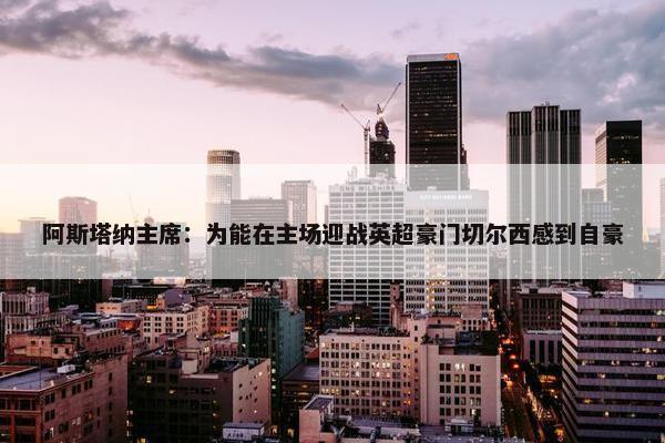 阿斯塔纳主席：为能在主场迎战英超豪门切尔西感到自豪