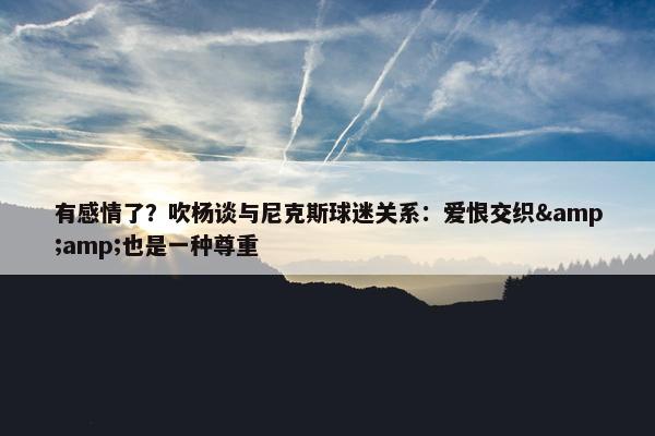 有感情了？吹杨谈与尼克斯球迷关系：爱恨交织&amp;也是一种尊重