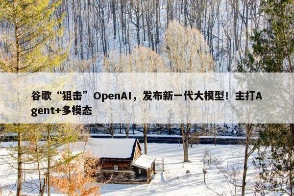 谷歌“狙击”OpenAI，发布新一代大模型！主打Agent+多模态