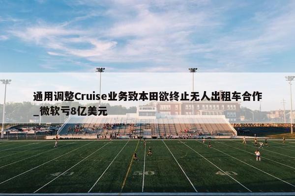 通用调整Cruise业务致本田欲终止无人出租车合作_微软亏8亿美元